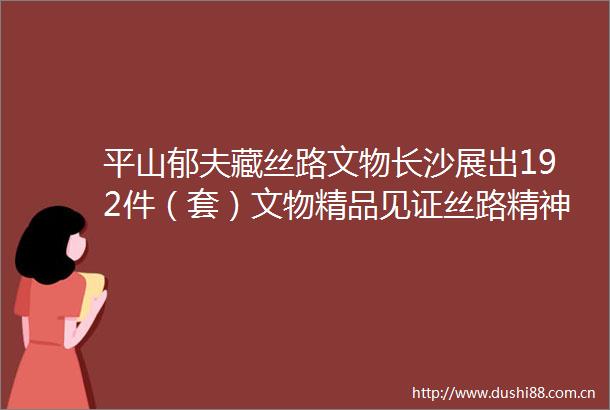 平山郁夫藏丝路文物长沙展出192件（套）文物精品见证丝路精神
