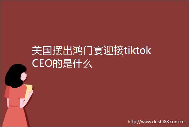 美国摆出鸿门宴迎接tiktokCEO的是什么