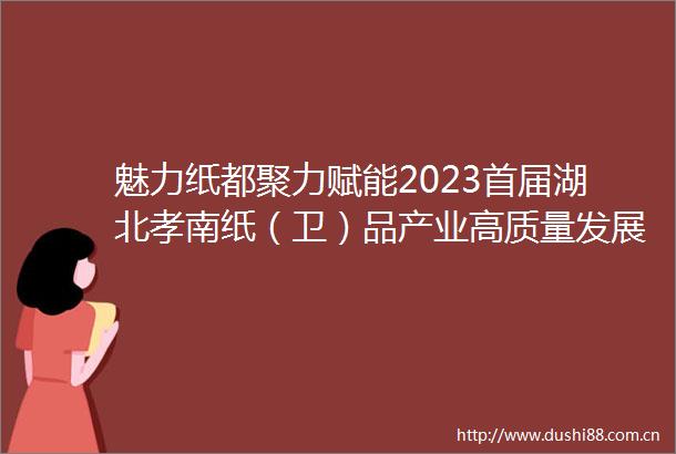 魅力纸都聚力赋能2023首届湖北孝南纸（卫）品产业高质量发展大会隆重举行