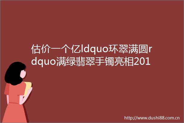 估价一个亿ldquo环翠满圆rdquo满绿翡翠手镯亮相2018苏富比春拍艳压群芳
