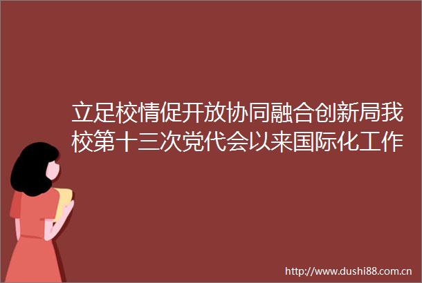 立足校情促开放协同融合创新局我校第十三次党代会以来国际化工作综述