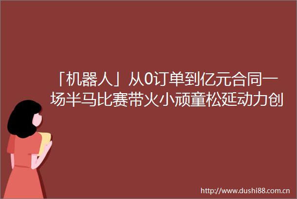 「机器人」从0订单到亿元合同一场半马比赛带火小顽童松延动力创始人详解人形机器人商业化