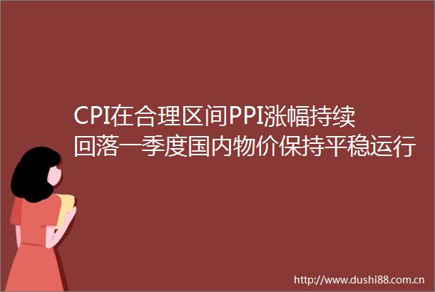 CPI在合理区间PPI涨幅持续回落一季度国内物价保持平稳运行