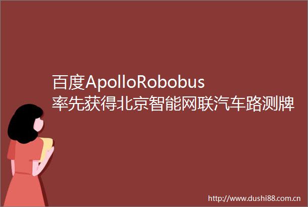 百度ApolloRobobus率先获得北京智能网联汽车路测牌照