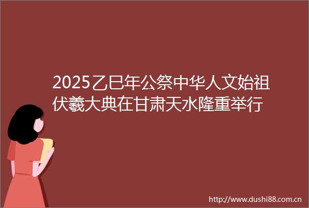 2025乙巳年公祭中华人文始祖伏羲大典在甘肃天水隆重举行