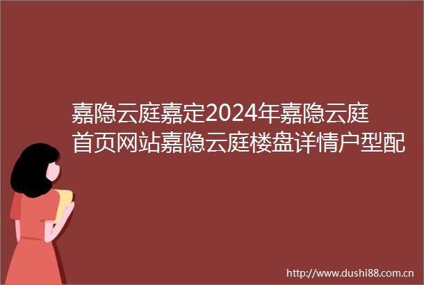 嘉隐云庭嘉定2024年嘉隐云庭首页网站嘉隐云庭楼盘详情户型配套