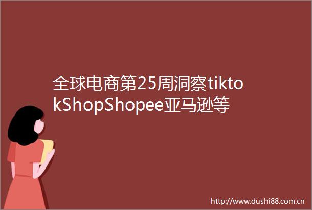 全球电商第25周洞察tiktokShopShopee亚马逊等平台618同期表现抢眼加速全球电商新格局