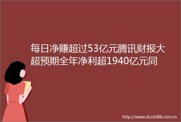 每日净赚超过53亿元腾讯财报大超预期全年净利超1940亿元同比大增68四季度资本开支高达390亿元超过阿里巴巴