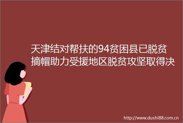 天津结对帮扶的94贫困县已脱贫摘帽助力受援地区脱贫攻坚取得决定性进展