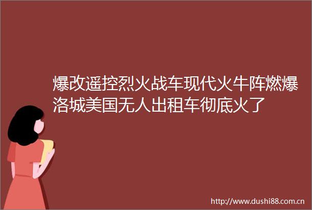 爆改遥控烈火战车现代火牛阵燃爆洛城美国无人出租车彻底火了