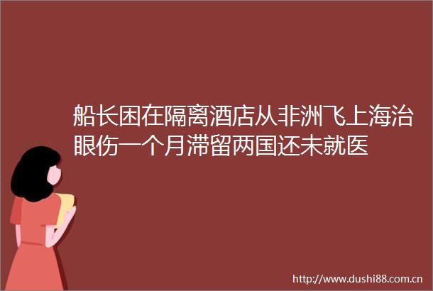 船长困在隔离酒店从非洲飞上海治眼伤一个月滞留两国还未就医