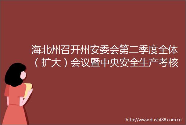海北州召开州安委会第二季度全体（扩大）会议暨中央安全生产考核巡查一季度明查暗访反馈问题整改工作安排部署视频会议
