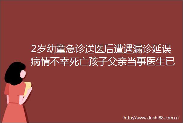 2岁幼童急诊送医后遭遇漏诊延误病情不幸死亡孩子父亲当事医生已被刑拘