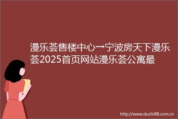 漫乐荟售楼中心→宁波房天下漫乐荟2025首页网站漫乐荟公寓最新价格漫乐荟楼盘详情→楼盘百科→售楼处电话