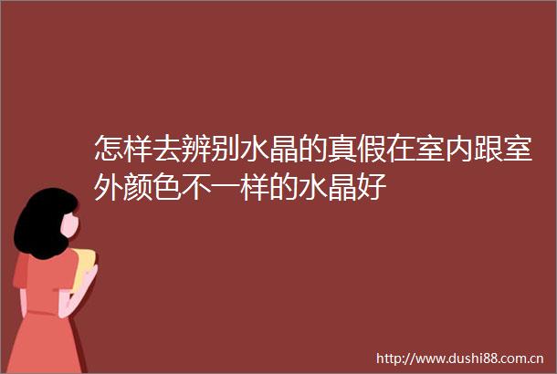 怎样去辨别水晶的真假在室内跟室外颜色不一样的水晶好