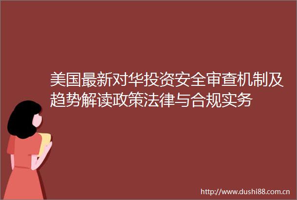 美国最新对华投资安全审查机制及趋势解读政策与合规实务