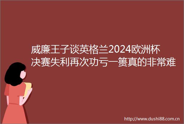 威廉王子谈英格兰2024欧洲杯决赛失利再次功亏一篑真的非常难受
