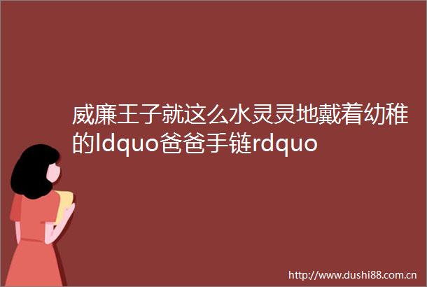 威廉王子就这么水灵灵地戴着幼稚的ldquo爸爸手链rdquo去访问南非女儿奴老爹又具象化了