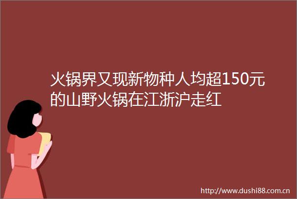 火锅界又现新物种人均超150元的山野火锅在江浙沪走红