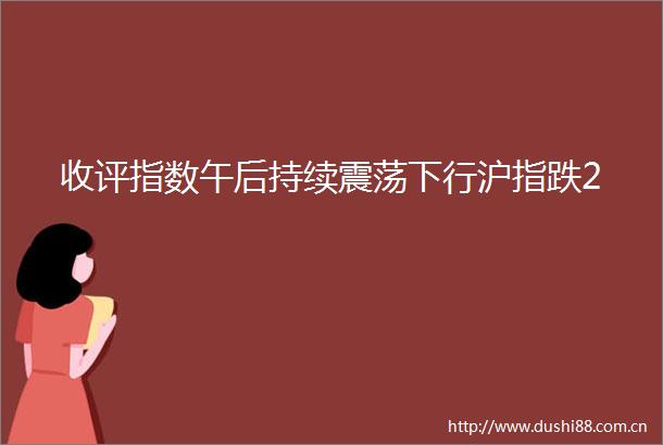 收评指数午后持续震荡下行沪指跌2