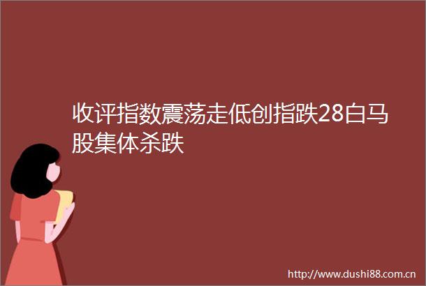 收评指数震荡走低创指跌28白马股集体杀跌