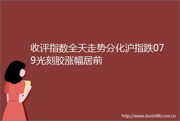 收评指数全天走势分化沪指跌079光刻胶涨幅居前