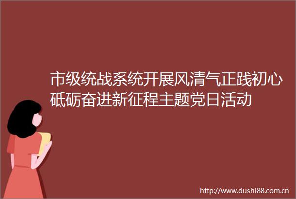 市级统战系统开展风清气正践初心砥砺奋进新征程主题党日活动