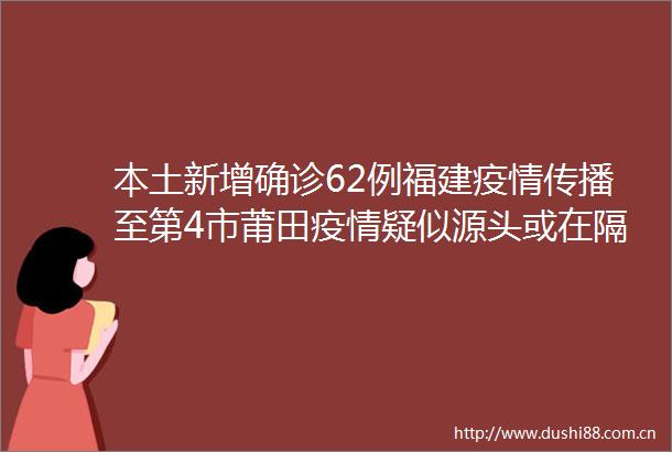 本土新增确诊62例福建疫情传播至第4市莆田疫情疑似源头或在隔离期间感染
