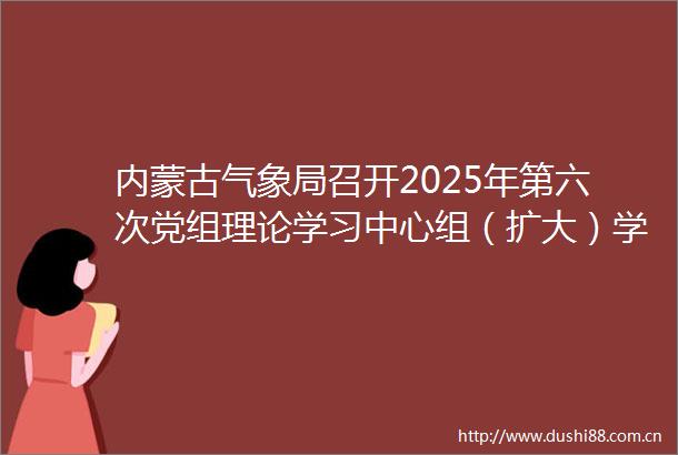 内蒙古气象局召开2025年第六次党组理论学习中心组（扩大）学习会