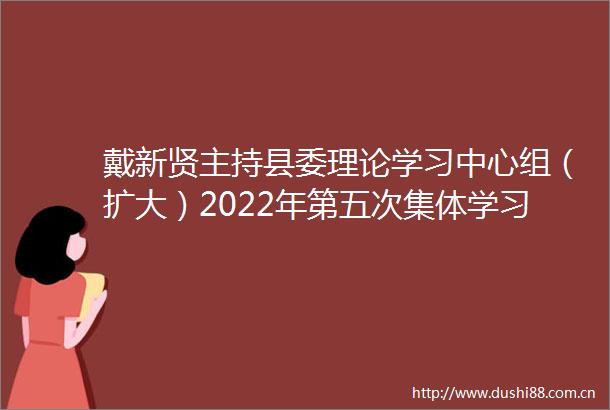 戴新贤主持县委理论学习中心组（扩大）2022年第五次集体学习