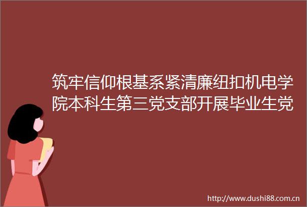 筑牢信仰根基系紧清廉纽扣机电学院本科生第三党支部开展毕业生党员廉洁教育主题党日活动