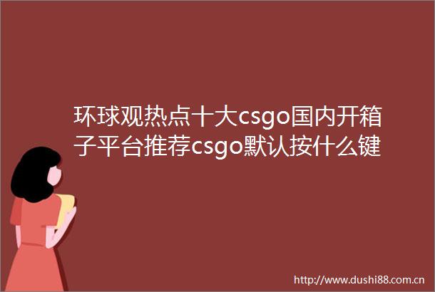环球观热点十大csgo国内开箱子平台推荐csgo默认按什么键可以说话