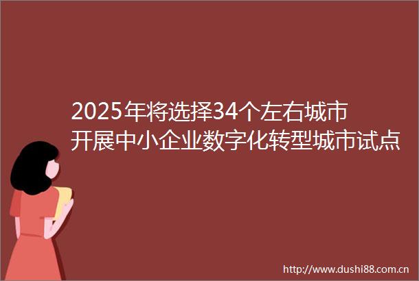 2025年将选择34个左右城市开展中小企业数字化转型城市试点工作