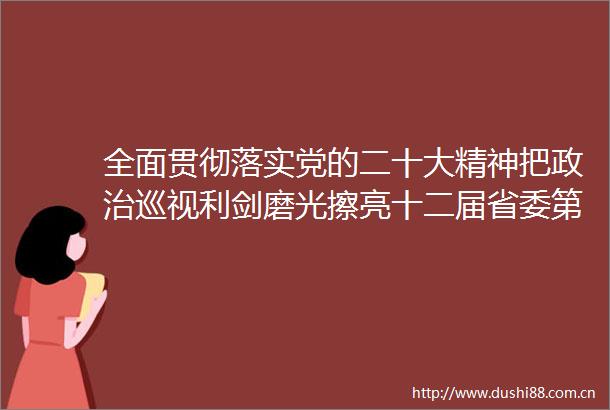 全面贯彻落实党的二十大精神把巡视利剑磨光擦亮十二届省委第四轮巡视动员部署会议召开