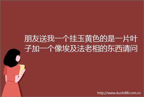 朋友送我一个挂玉黄色的是一片叶子加一个像埃及法老相的东西请问