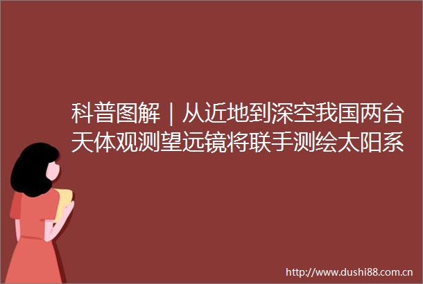 科普图解｜从近地到深空我国两台天体观测望远镜将联手测绘太阳系