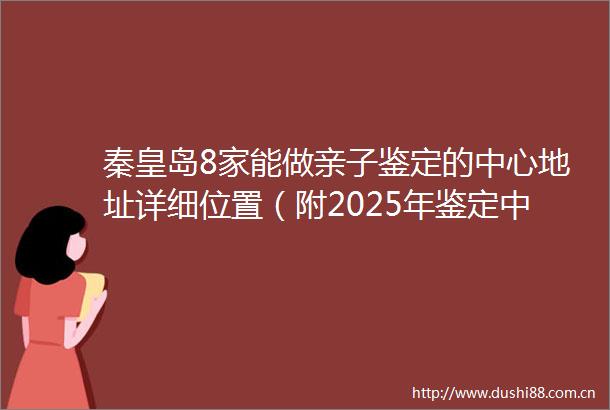 秦皇岛8家能做亲子鉴定的中心地址详细位置（附2025年鉴定中心地址一览）