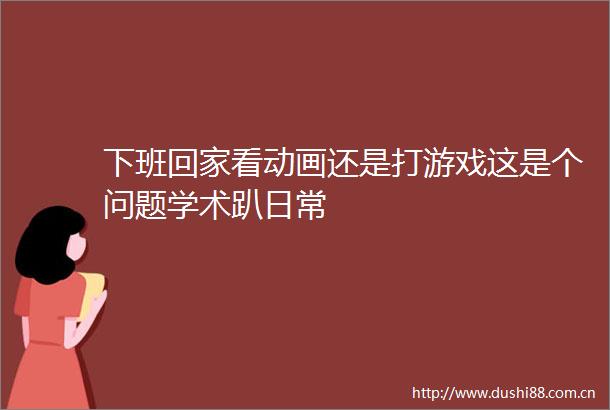 下班回家看动画还是打游戏这是个问题学术趴日常