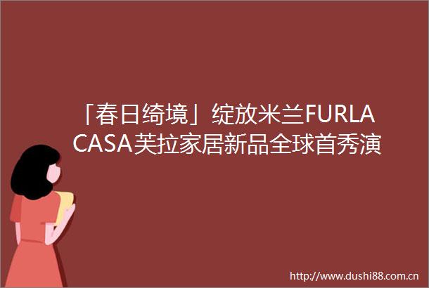 「春日绮境」绽放米兰FURLACASA芙拉家居新品全球首秀演绎自然美学
