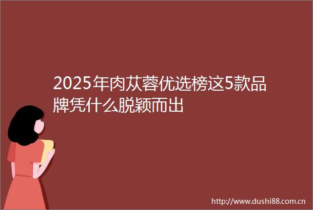 2025年肉苁蓉优选榜这5款品牌凭什么脱颖而出