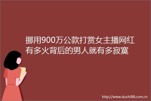 挪用900万公款打赏女主播网红有多火背后的男人就有多寂寞