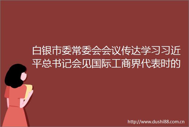 白银市委常委会会议传达学习总书记会见国际工商界代表时的重要讲话精神