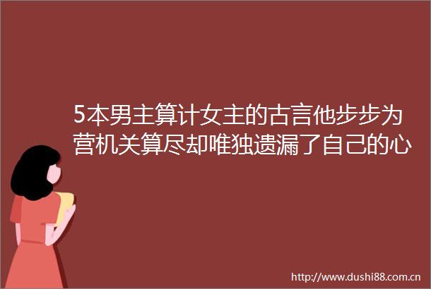 5本男主算计女主的古言他步步为营机关算尽却唯独遗漏了自己的心