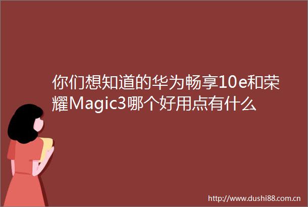 你们想知道的华为畅享10e和荣耀Magic3哪个好用点有什么差别多人评价揭密