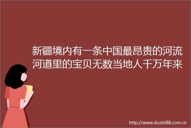 新疆境内有一条最昂贵的河流河道里的宝贝无数当地人千万年来一直在寻宝