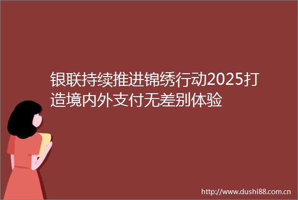 银联持续推进锦绣行动2025打造境内外支付无差别体验