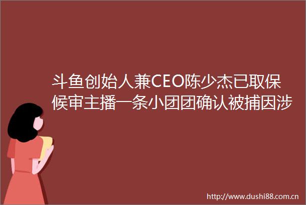 斗鱼创始人兼CEO陈少杰已取保候审主播一条小团团确认被捕因大额赌博