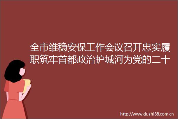 全市维稳安保工作会议召开忠实履职筑牢首都护城河为党的二十大胜利召开创造安全稳定环境李鸿忠出席并讲话