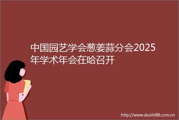 园艺学会葱姜蒜分会2025年学术年会在哈召开