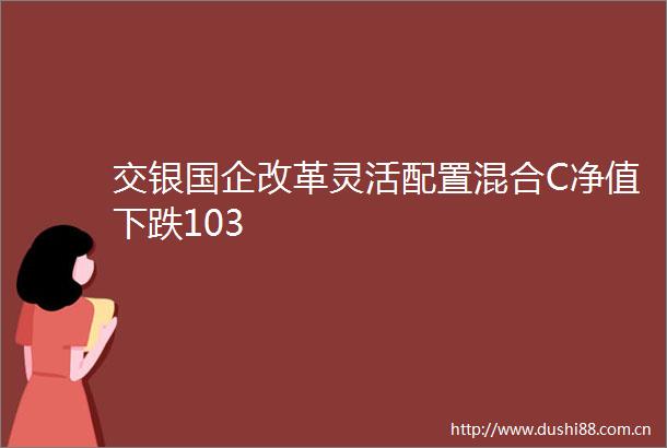 交银国企改革灵活配置混合C净值下跌103
